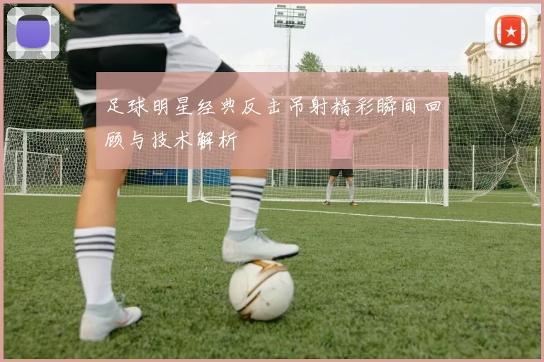 足球明星经典反击吊射精彩瞬间回顾与技术解析