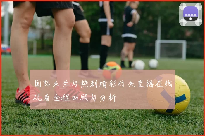 国际米兰与热刺精彩对决直播在线观看全程回顾与分析