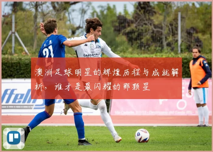 澳洲足球明星的辉煌历程与成就解析，谁才是最闪耀的那颗星