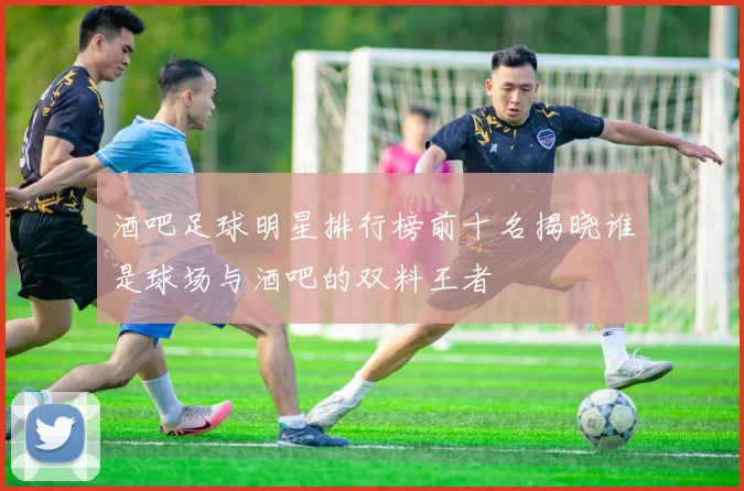 酒吧足球明星排行榜前十名揭晓谁是球场与酒吧的双料王者