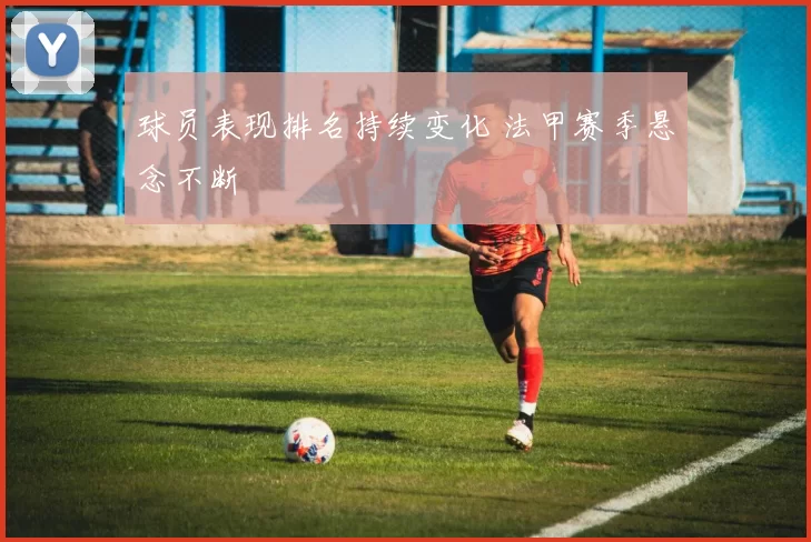 球员表现排名持续变化 法甲赛季悬念不断