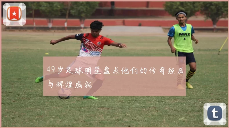 49岁足球明星盘点他们的传奇经历与辉煌成就